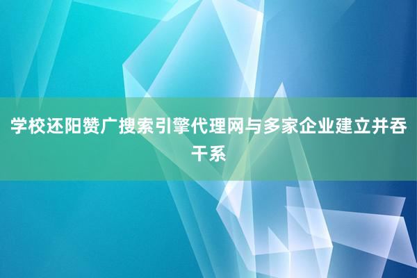 学校还阳赞广搜索引擎代理网与多家企业建立并吞干系